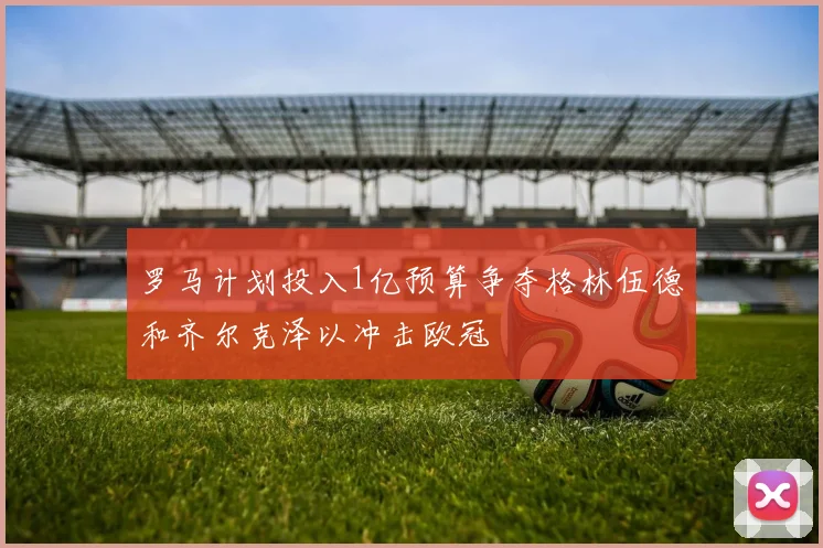 罗马计划投入1亿预算争夺格林伍德和齐尔克泽以冲击欧冠