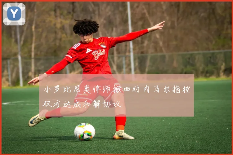 小罗比尼奥律师撤回对内马尔指控双方达成和解协议