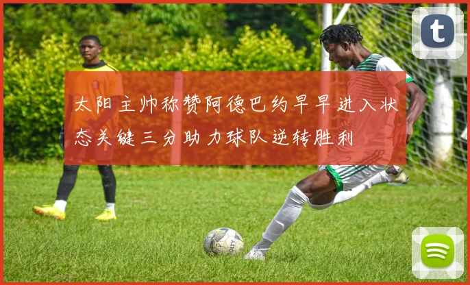 太阳主帅称赞阿德巴约早早进入状态关键三分助力球队逆转胜利