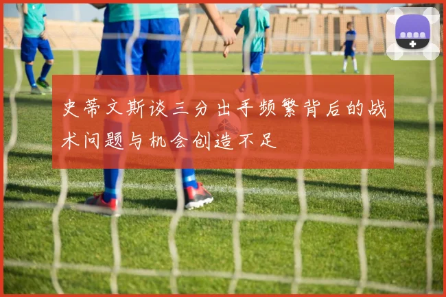 史蒂文斯谈三分出手频繁背后的战术问题与机会创造不足