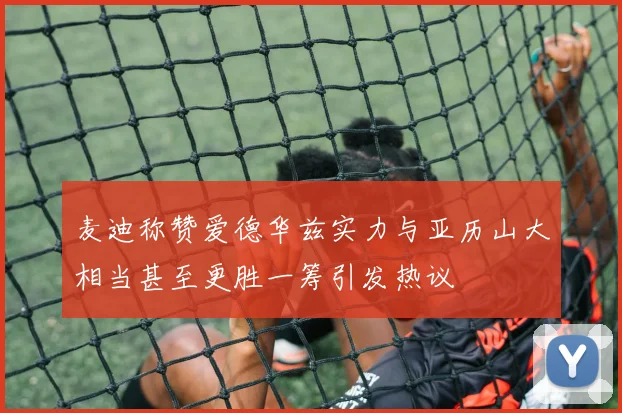 麦迪称赞爱德华兹实力与亚历山大相当甚至更胜一筹引发热议