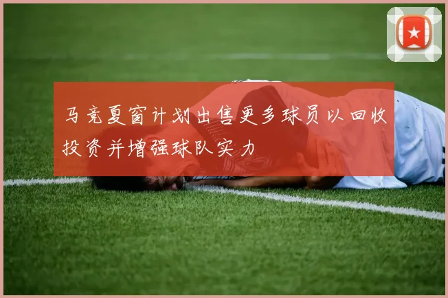 马竞夏窗计划出售更多球员以回收投资并增强球队实力