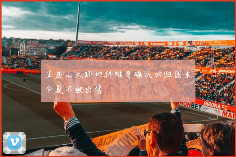 亚历山大斯坦科维奇确认回归国米今夏不被出售