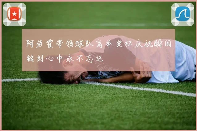 阿劳霍带领球队高举奖杯庆祝瞬间铭刻心中永不忘记