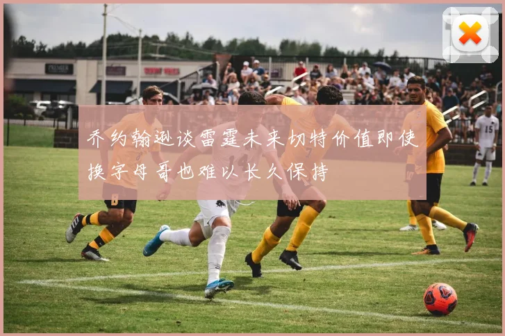 乔约翰逊谈雷霆未来切特价值即使换字母哥也难以长久保持